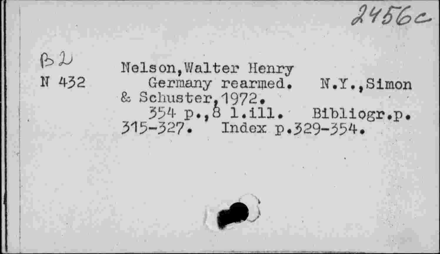 ﻿
№
N 432
Nelson,Walter Henry
Germany rearmed. N.Y,,Simon & Schuster,1972.
354 p.,8 l.ill. Bibliogr.p.
315~327• Index p.329-354.